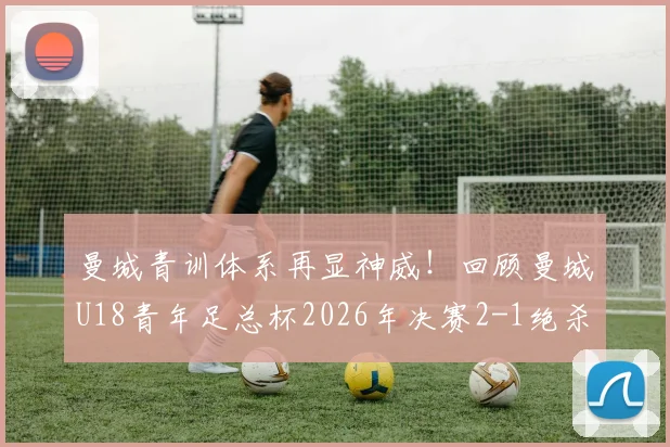 曼城青训体系再显神威！回顾曼城U18青年足总杯2026年决赛2-1绝杀曼联，剖析近七年三冠王朝的根基
