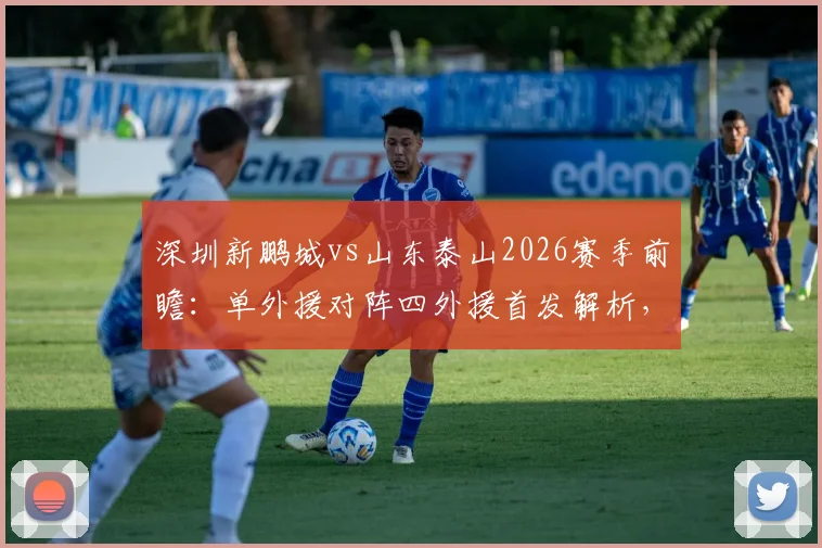 深圳新鹏城vs山东泰山2026赛季前瞻：单外援对阵四外援首发解析，泽卡先发位置与战术影响全览