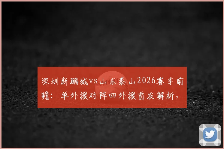 深圳新鹏城vs山东泰山2026赛季前瞻：单外援对阵四外援首发解析，泽卡先发位置与战术影响全览