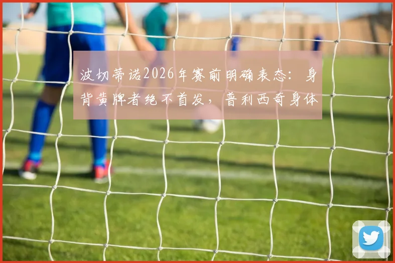 波切蒂诺2026年赛前明确表态：身背黄牌者绝不首发，普利西奇身体状况已达标可出战