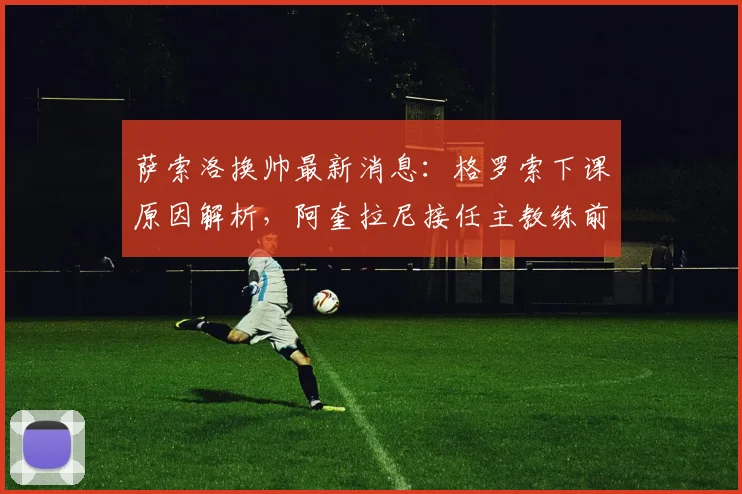 萨索洛换帅最新消息：格罗索下课原因解析，阿奎拉尼接任主教练前景与执教履历全览