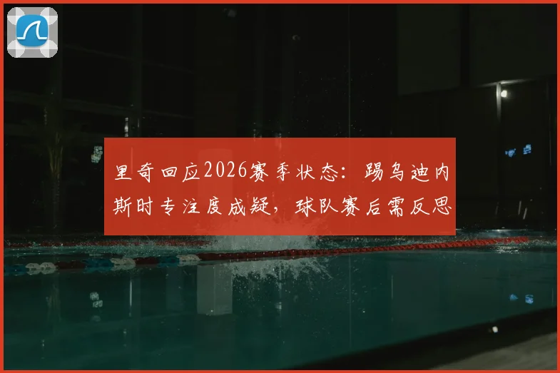 里奇回应2026赛季状态：踢乌迪内斯时专注度成疑，球队赛后需反思什么