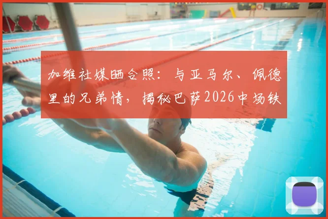 加维社媒晒合照：与亚马尔、佩德里的兄弟情，揭秘巴萨2026中场铁三角的现在与未来