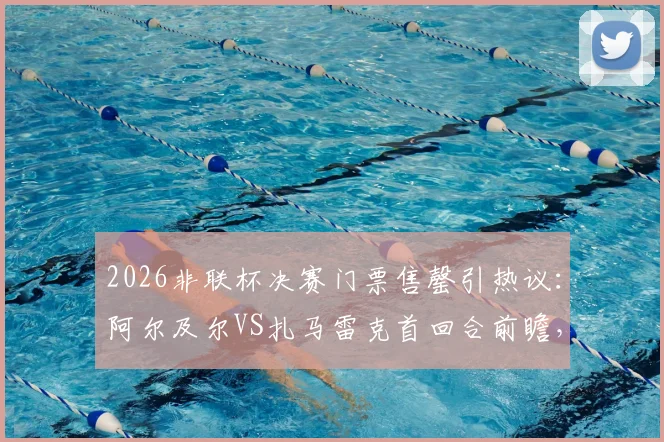 2026非联杯决赛门票售罄引热议：阿尔及尔VS扎马雷克首回合前瞻，附观赛与球队分析指南