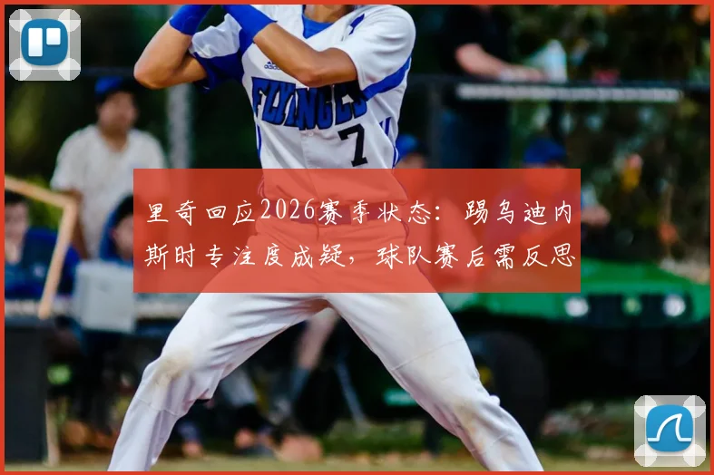 里奇回应2026赛季状态：踢乌迪内斯时专注度成疑，球队赛后需反思什么