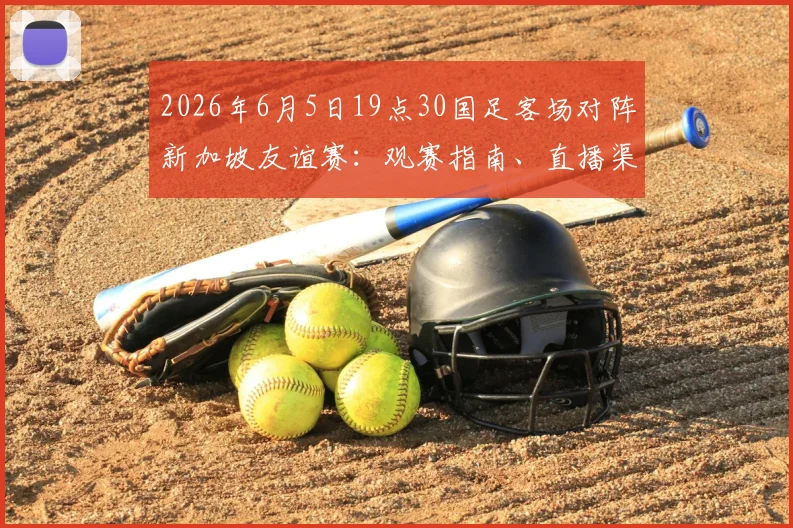 2026年6月5日19点30国足客场对阵新加坡友谊赛：观赛指南、直播渠道与大名单前瞻