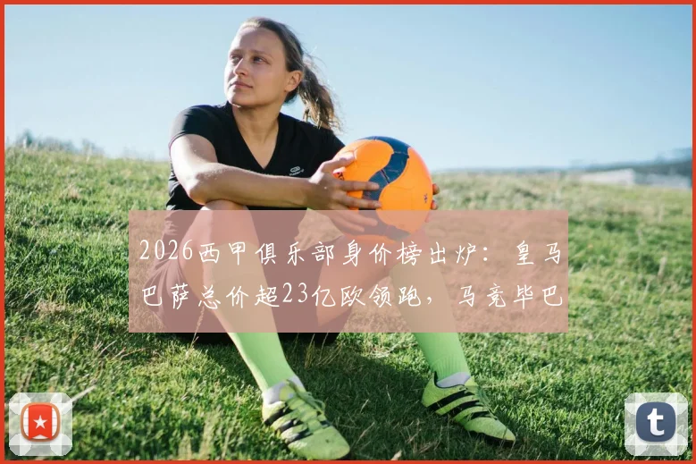 2026西甲俱乐部身价榜出炉：皇马巴萨总价超23亿欧领跑，马竞毕巴位列前五