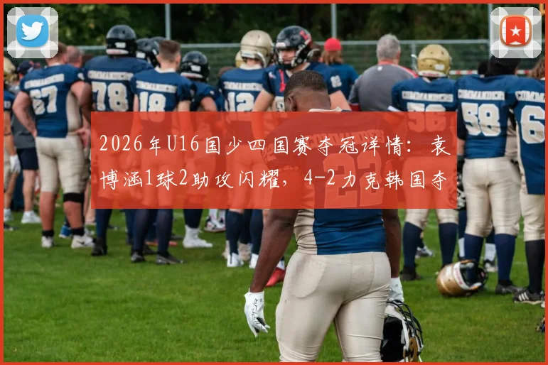 2026年U16国少四国赛夺冠详情：袁博涵1球2助攻闪耀，4-2力克韩国夺冠视频集锦与青训启示