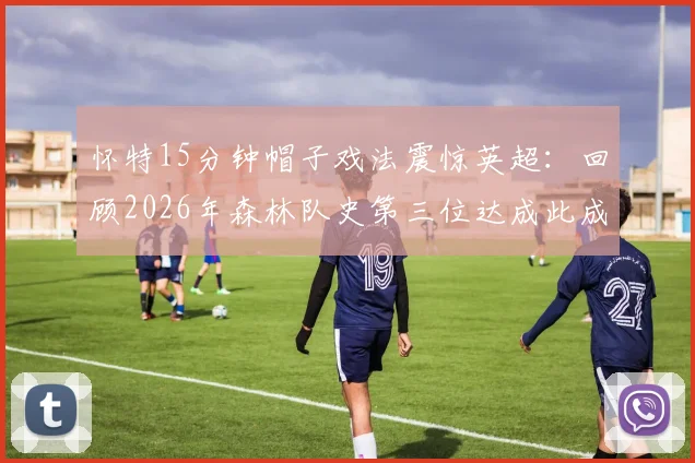 怀特15分钟帽子戏法震惊英超：回顾2026年森林队史第三位达成此成就的球员瞬间