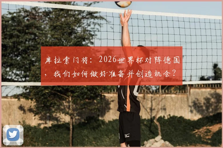 库拉索门将：2026世界杯对阵德国，我们如何做好准备并创造机会？解析其足球风格与备战策略