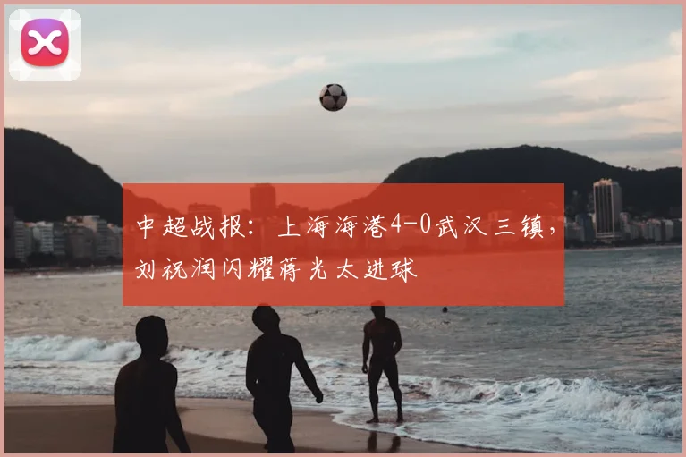 中超战报：上海海港4-0武汉三镇，刘祝润闪耀蒋光太进球