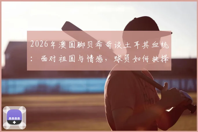 2026年澳国脚贝希奇谈土耳其血统：面对祖国与情感，球员如何抉择与应对？