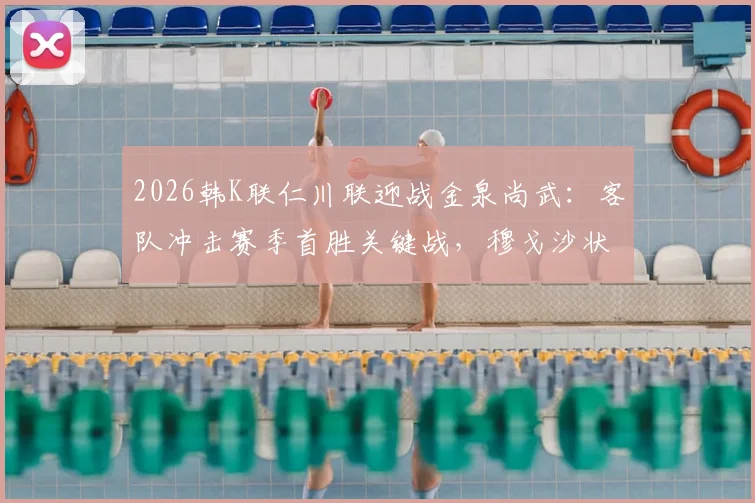 2026韩K联仁川联迎战金泉尚武：客队冲击赛季首胜关键战，穆戈沙状态成最大看点