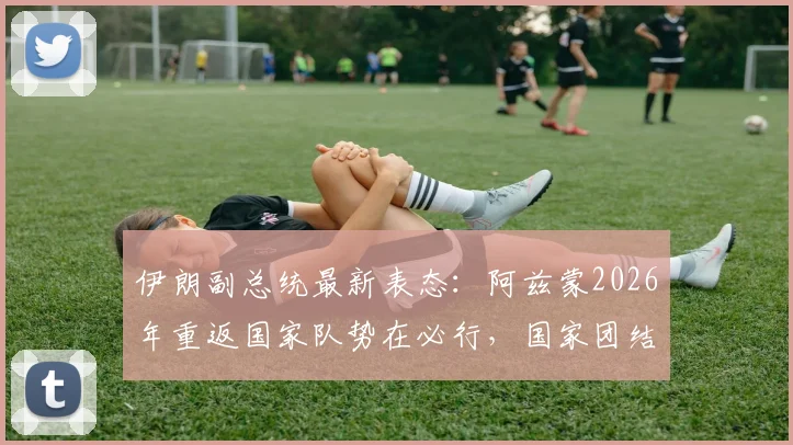 伊朗副总统最新表态：阿兹蒙2026年重返国家队势在必行，国家团结与竞技层面双赢局面解读