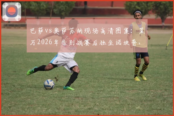 巴萨vs奥萨苏纳现场高清图集：莱万2026年告别战赛后独坐诺坎普，诺坎普之王最后一舞高清原图合集