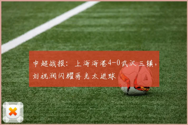 中超战报:上海海港4-0武汉三镇,刘祝润闪耀蒋光太进球