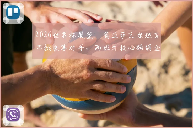 2026世界杯展望:奥亚萨瓦尔坦言不挑决赛对手,西班牙核心强调全力以赴精神