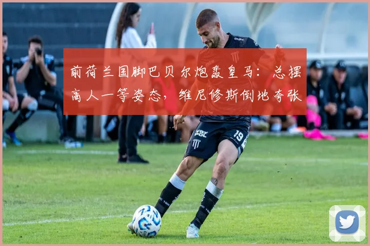 前荷兰国脚巴贝尔炮轰皇马：总摆高人一等姿态，维尼修斯倒地夸张引热议