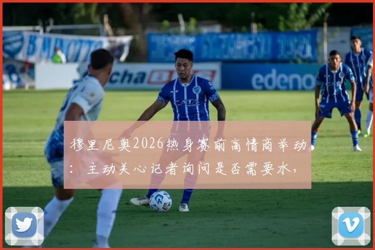 穆里尼奥2026热身赛前高情商举动：主动关心记者询问是否需要水，尽显场边细节魅力