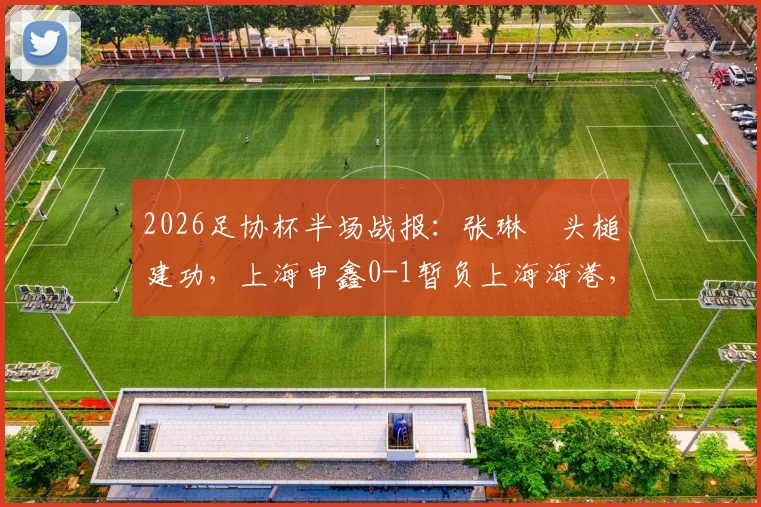 2026足协杯半场战报：张琳芃头槌建功，上海申鑫0-1暂负上海海港，附回放链接及赛后分析