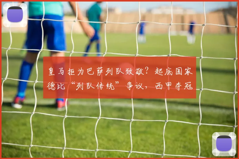 皇马拒为巴萨列队致敬?起底国家德比“列队传统”争议,西甲夺冠礼仪全解析