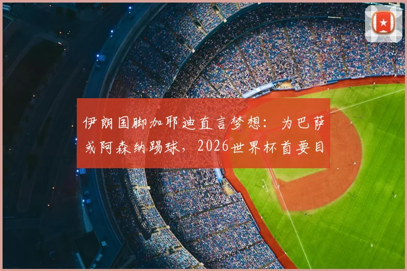 伊朗国脚加耶迪直言梦想：为巴萨或阿森纳踢球，2026世界杯首要目标晋级淘汰赛