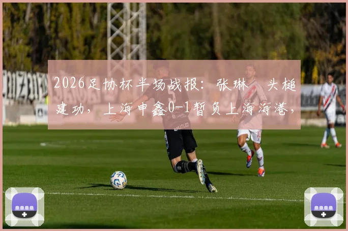 2026足协杯半场战报：张琳芃头槌建功，上海申鑫0-1暂负上海海港，附回放链接及赛后分析