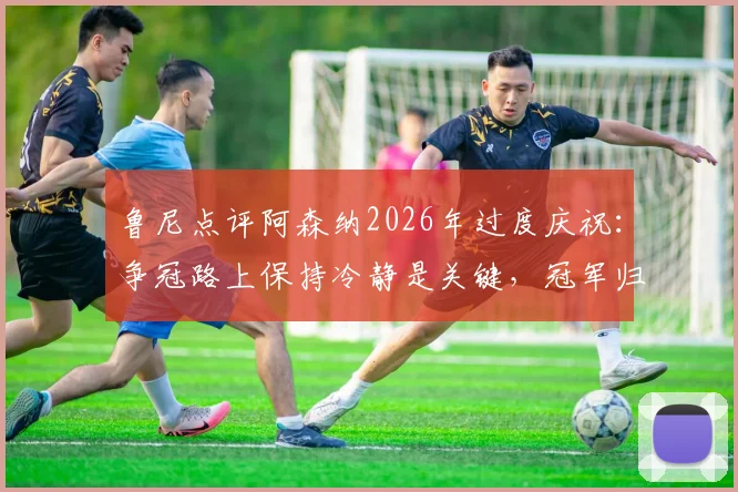 鲁尼点评阿森纳2026年过度庆祝：争冠路上保持冷静是关键，冠军归属未定