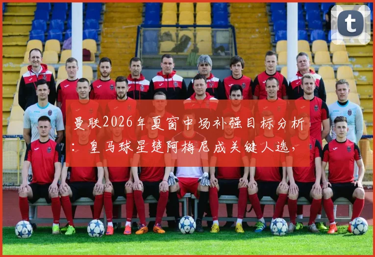 曼联2026年夏窗中场补强目标分析：皇马球星楚阿梅尼成关键人选，转会前景深度解读