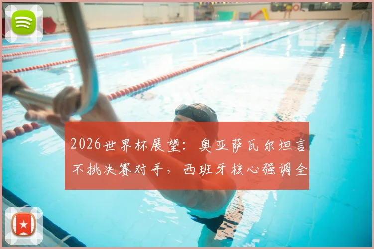 2026世界杯展望：奥亚萨瓦尔坦言不挑决赛对手，西班牙核心强调全力以赴精神