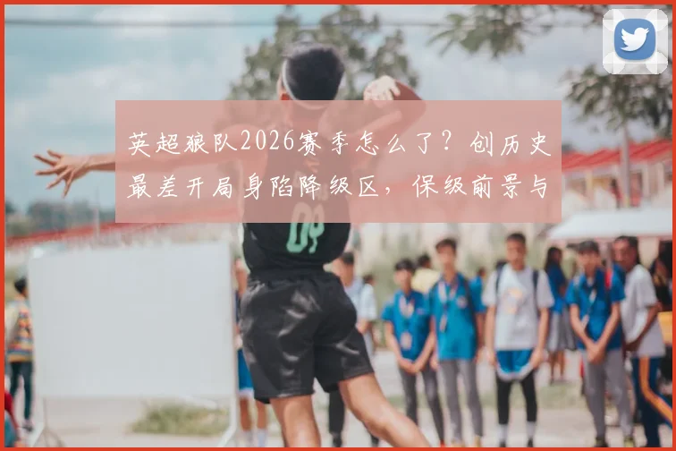 英超狼队2026赛季怎么了？创历史最差开局身陷降级区，保级前景与深层原因分析