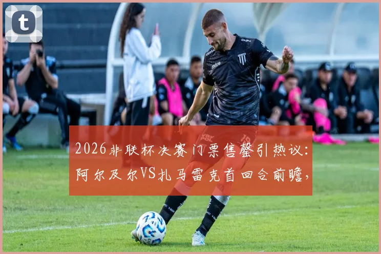 2026非联杯决赛门票售罄引热议:阿尔及尔VS扎马雷克首回合前瞻,附观赛与球队分析指南