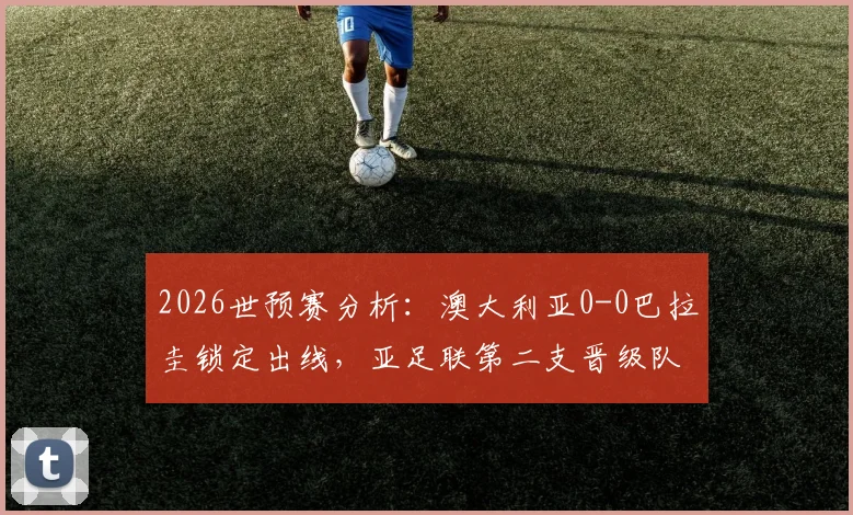 2026世预赛分析:澳大利亚0-0巴拉圭锁定出线,亚足联第二支晋级队诞生,战术解读与晋级历程回顾
