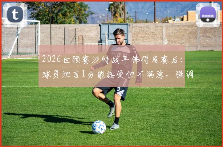 2026世预赛沙特战平佛得角赛后：球员坦言1分能接受但不满意，强调不可低估对手实力