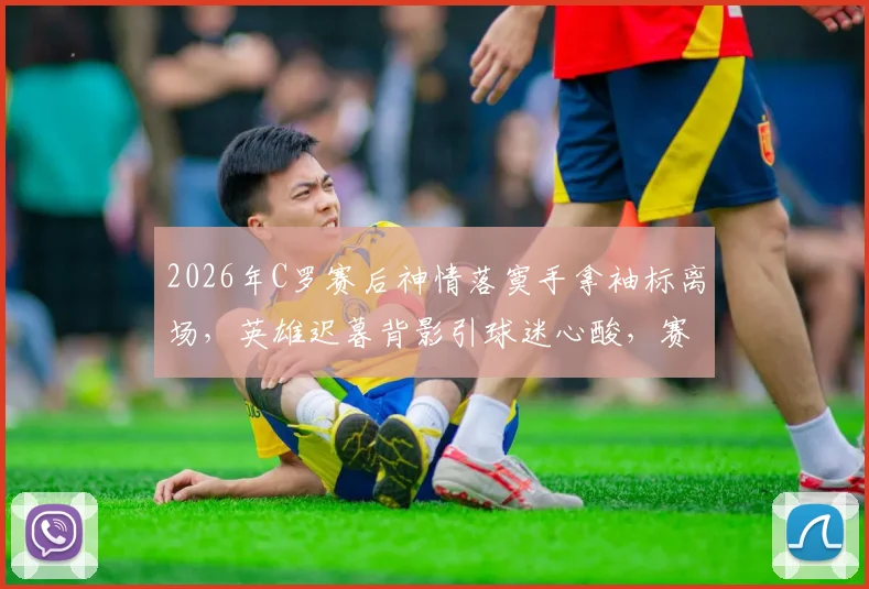 2026年C罗赛后神情落寞手拿袖标离场，英雄迟暮背影引球迷心酸，赛后更衣室情况回顾