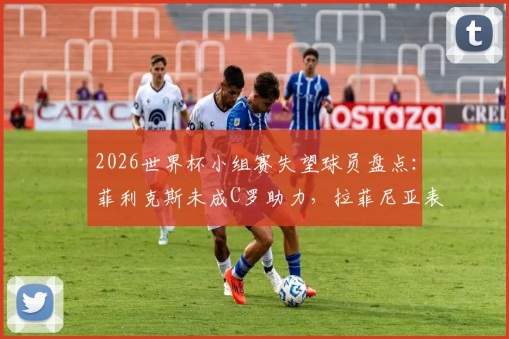 2026世界杯小组赛失望球员盘点：菲利克斯未成C罗助力，拉菲尼亚表现低迷遭批