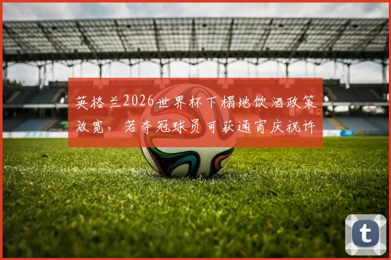 英格兰2026世界杯下榻地饮酒政策放宽，若夺冠球员可获通宵庆祝许可，太阳报透露详情