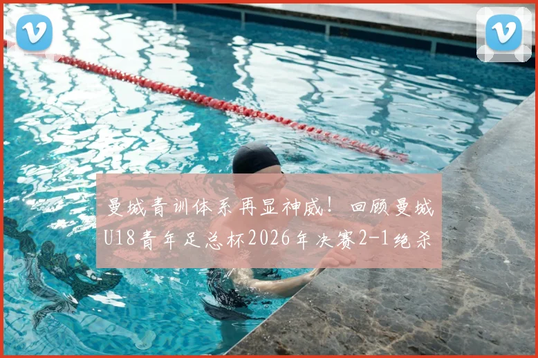 曼城青训体系再显神威！回顾曼城U18青年足总杯2026年决赛2-1绝杀曼联，剖析近七年三冠王朝的根基