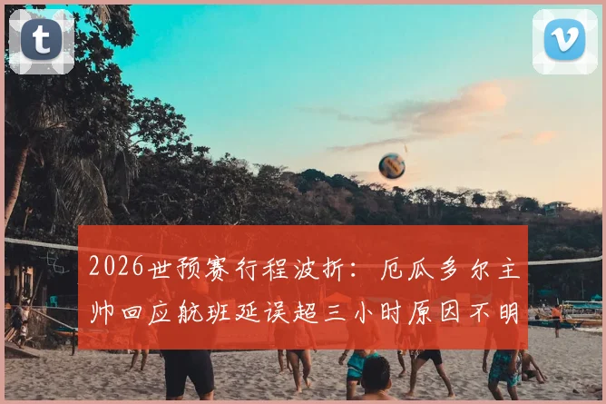 2026世预赛行程波折：厄瓜多尔主帅回应航班延误超三小时原因不明，南美球队客场交通困境引关注