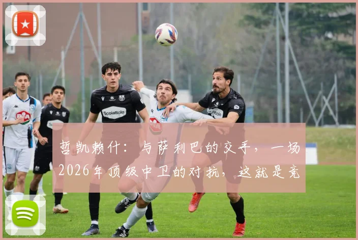 哲凯赖什：与萨利巴的交手，一场2026年顶级中卫的对抗，这就是竞技体育的纯粹魅力