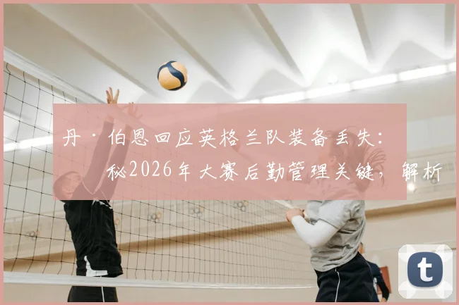 丹·伯恩回应英格兰队装备丢失：揭秘2026年大赛后勤管理关键，解析此事对球队的真实影响