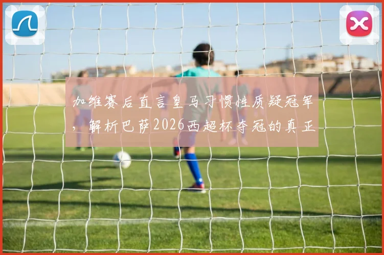 加维赛后直言皇马习惯性质疑冠军，解析巴萨2026西超杯夺冠的真正含金量与双雄恩怨