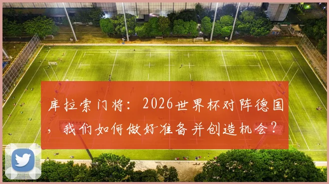库拉索门将：2026世界杯对阵德国，我们如何做好准备并创造机会？解析其足球风格与备战策略
