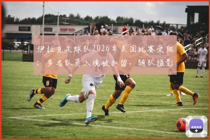 伊拉克足球队2026年美国比赛受阻：多名队员入境被扣留，随队摄影师遭遣返原因解析
