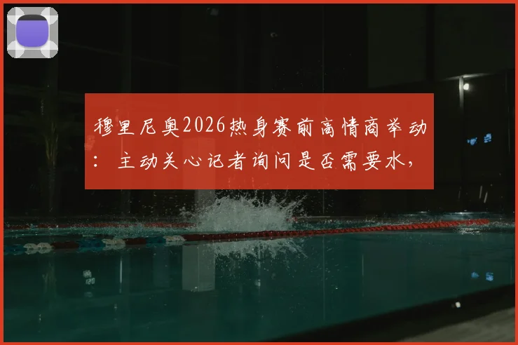 穆里尼奥2026热身赛前高情商举动：主动关心记者询问是否需要水，尽显场边细节魅力