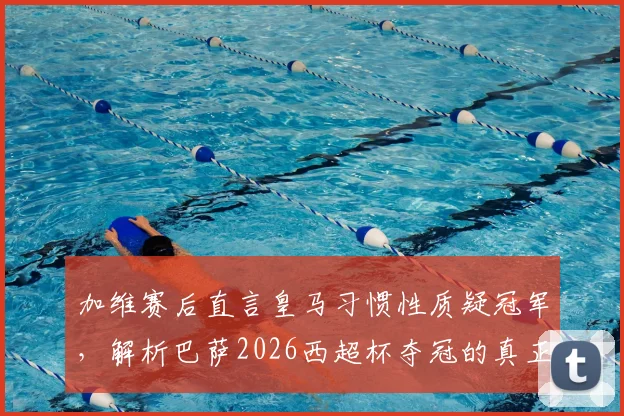 加维赛后直言皇马习惯性质疑冠军，解析巴萨2026西超杯夺冠的真正含金量与双雄恩怨