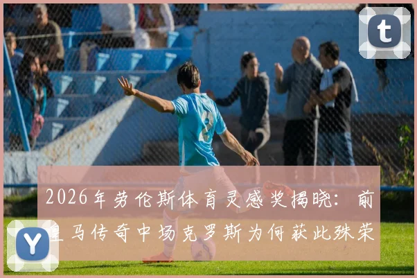 2026年劳伦斯体育灵感奖揭晓：前皇马传奇中场克罗斯为何获此殊荣？其职业生涯与足球哲理深度解析