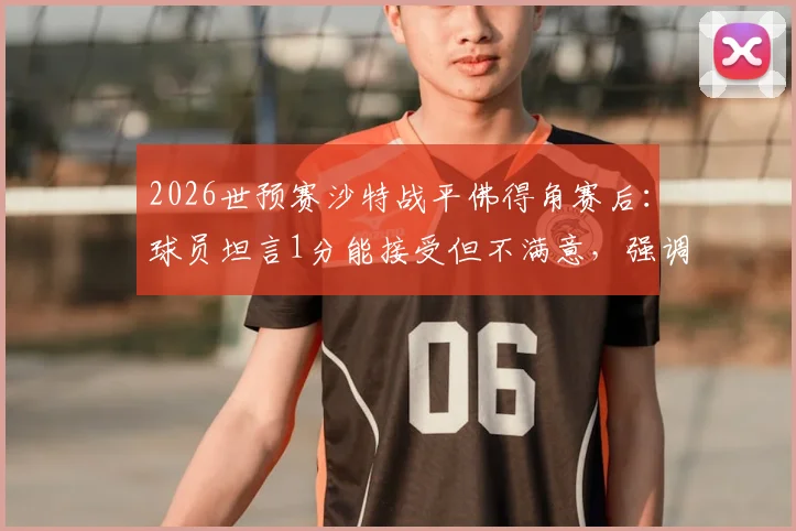 2026世预赛沙特战平佛得角赛后:球员坦言1分能接受但不满意,强调不可低估对手实力