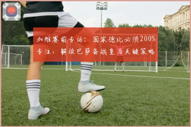加维赛前专访：国家德比必须200%专注，解读巴萨备战皇马关键策略