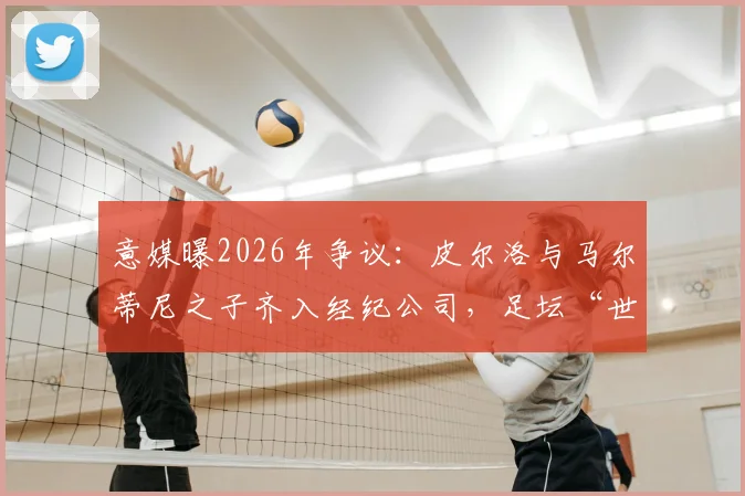 意媒曝2026年争议：皮尔洛与马尔蒂尼之子齐入经纪公司，足坛“世袭”引行业担忧与思考